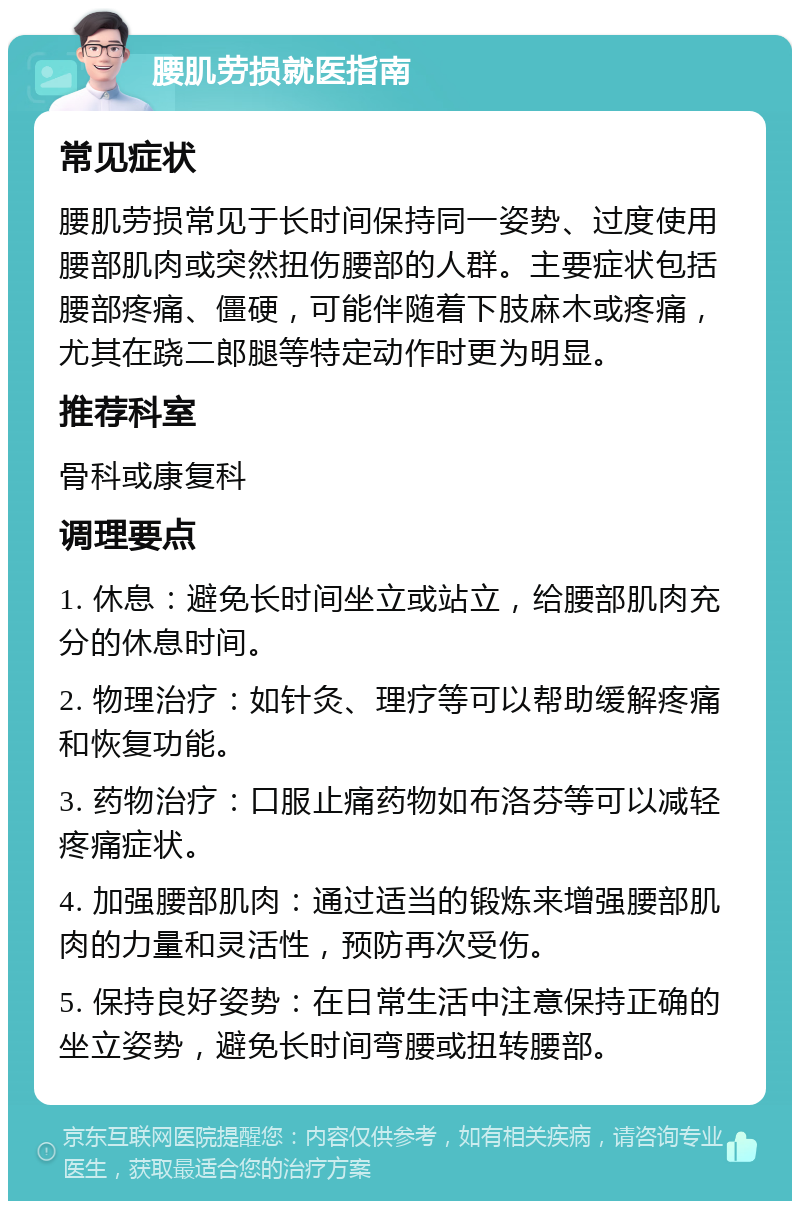 腰肌劳损就医指南 常见症状 腰肌劳损常见于长时间保持同一姿势、过度使用腰部肌肉或突然扭伤腰部的人群。主要症状包括腰部疼痛、僵硬，可能伴随着下肢麻木或疼痛，尤其在跷二郎腿等特定动作时更为明显。 推荐科室 骨科或康复科 调理要点 1. 休息：避免长时间坐立或站立，给腰部肌肉充分的休息时间。 2. 物理治疗：如针灸、理疗等可以帮助缓解疼痛和恢复功能。 3. 药物治疗：口服止痛药物如布洛芬等可以减轻疼痛症状。 4. 加强腰部肌肉：通过适当的锻炼来增强腰部肌肉的力量和灵活性，预防再次受伤。 5. 保持良好姿势：在日常生活中注意保持正确的坐立姿势，避免长时间弯腰或扭转腰部。