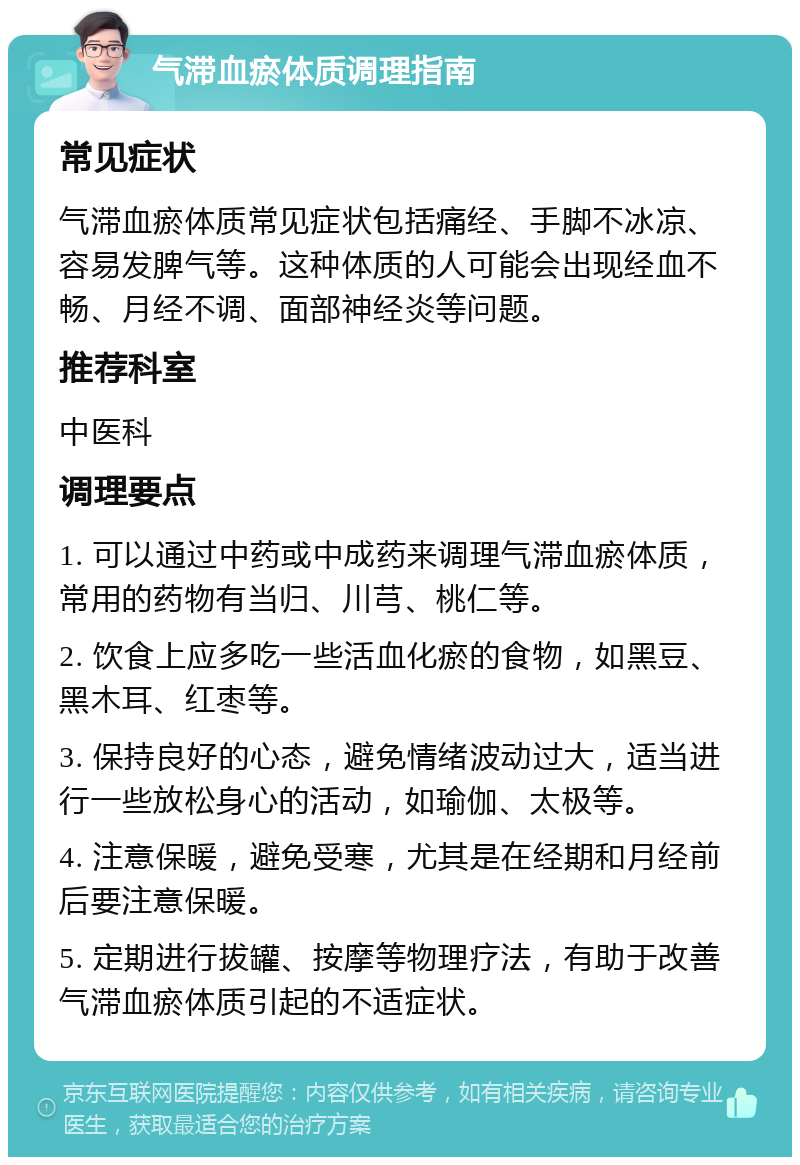 气滞血瘀体质调理指南 常见症状 气滞血瘀体质常见症状包括痛经、手脚不冰凉、容易发脾气等。这种体质的人可能会出现经血不畅、月经不调、面部神经炎等问题。 推荐科室 中医科 调理要点 1. 可以通过中药或中成药来调理气滞血瘀体质，常用的药物有当归、川芎、桃仁等。 2. 饮食上应多吃一些活血化瘀的食物，如黑豆、黑木耳、红枣等。 3. 保持良好的心态，避免情绪波动过大，适当进行一些放松身心的活动，如瑜伽、太极等。 4. 注意保暖，避免受寒，尤其是在经期和月经前后要注意保暖。 5. 定期进行拔罐、按摩等物理疗法，有助于改善气滞血瘀体质引起的不适症状。