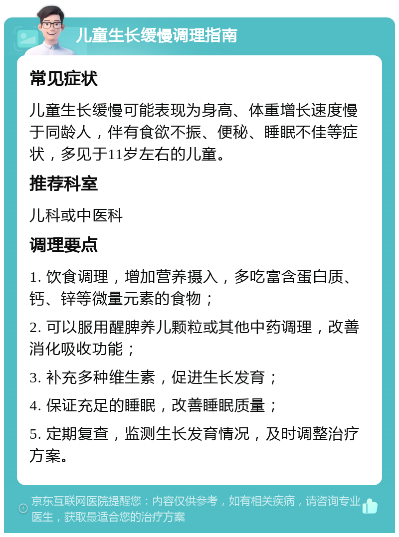 儿童生长缓慢调理指南 常见症状 儿童生长缓慢可能表现为身高、体重增长速度慢于同龄人，伴有食欲不振、便秘、睡眠不佳等症状，多见于11岁左右的儿童。 推荐科室 儿科或中医科 调理要点 1. 饮食调理，增加营养摄入，多吃富含蛋白质、钙、锌等微量元素的食物； 2. 可以服用醒脾养儿颗粒或其他中药调理，改善消化吸收功能； 3. 补充多种维生素，促进生长发育； 4. 保证充足的睡眠，改善睡眠质量； 5. 定期复查，监测生长发育情况，及时调整治疗方案。