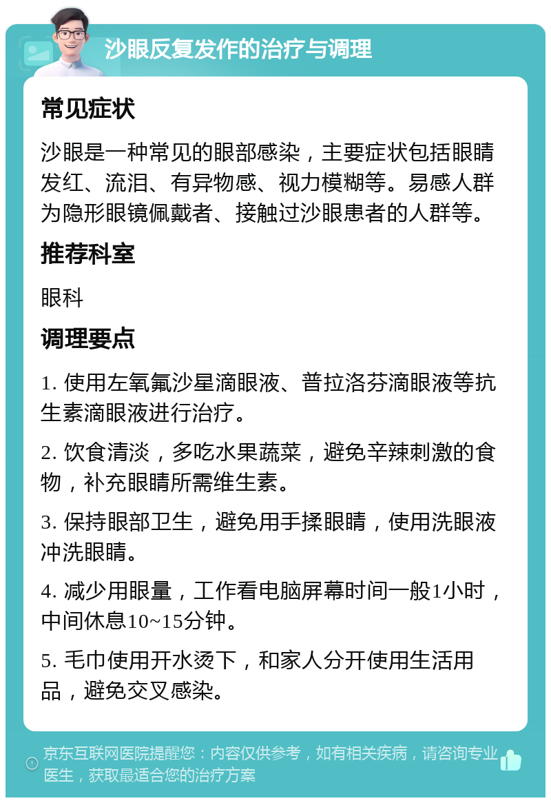 沙眼反复发作的治疗与调理 常见症状 沙眼是一种常见的眼部感染，主要症状包括眼睛发红、流泪、有异物感、视力模糊等。易感人群为隐形眼镜佩戴者、接触过沙眼患者的人群等。 推荐科室 眼科 调理要点 1. 使用左氧氟沙星滴眼液、普拉洛芬滴眼液等抗生素滴眼液进行治疗。 2. 饮食清淡，多吃水果蔬菜，避免辛辣刺激的食物，补充眼睛所需维生素。 3. 保持眼部卫生，避免用手揉眼睛，使用洗眼液冲洗眼睛。 4. 减少用眼量，工作看电脑屏幕时间一般1小时，中间休息10~15分钟。 5. 毛巾使用开水烫下，和家人分开使用生活用品，避免交叉感染。