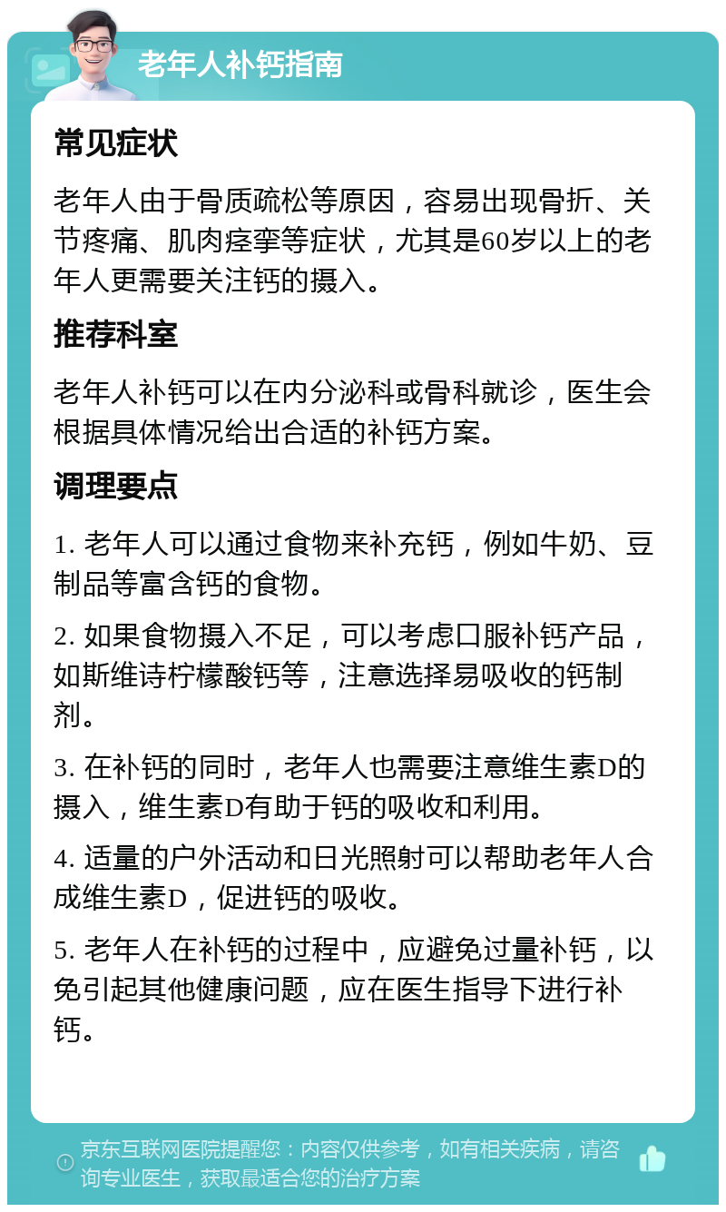 老年人补钙指南 常见症状 老年人由于骨质疏松等原因，容易出现骨折、关节疼痛、肌肉痉挛等症状，尤其是60岁以上的老年人更需要关注钙的摄入。 推荐科室 老年人补钙可以在内分泌科或骨科就诊，医生会根据具体情况给出合适的补钙方案。 调理要点 1. 老年人可以通过食物来补充钙，例如牛奶、豆制品等富含钙的食物。 2. 如果食物摄入不足，可以考虑口服补钙产品，如斯维诗柠檬酸钙等，注意选择易吸收的钙制剂。 3. 在补钙的同时，老年人也需要注意维生素D的摄入，维生素D有助于钙的吸收和利用。 4. 适量的户外活动和日光照射可以帮助老年人合成维生素D，促进钙的吸收。 5. 老年人在补钙的过程中，应避免过量补钙，以免引起其他健康问题，应在医生指导下进行补钙。