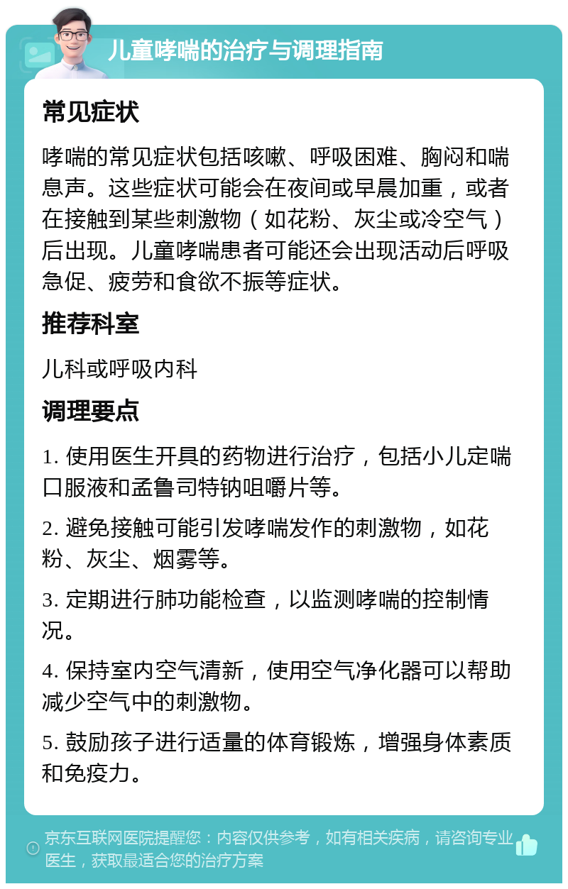 儿童哮喘的治疗与调理指南 常见症状 哮喘的常见症状包括咳嗽、呼吸困难、胸闷和喘息声。这些症状可能会在夜间或早晨加重，或者在接触到某些刺激物（如花粉、灰尘或冷空气）后出现。儿童哮喘患者可能还会出现活动后呼吸急促、疲劳和食欲不振等症状。 推荐科室 儿科或呼吸内科 调理要点 1. 使用医生开具的药物进行治疗，包括小儿定喘口服液和孟鲁司特钠咀嚼片等。 2. 避免接触可能引发哮喘发作的刺激物，如花粉、灰尘、烟雾等。 3. 定期进行肺功能检查，以监测哮喘的控制情况。 4. 保持室内空气清新，使用空气净化器可以帮助减少空气中的刺激物。 5. 鼓励孩子进行适量的体育锻炼，增强身体素质和免疫力。