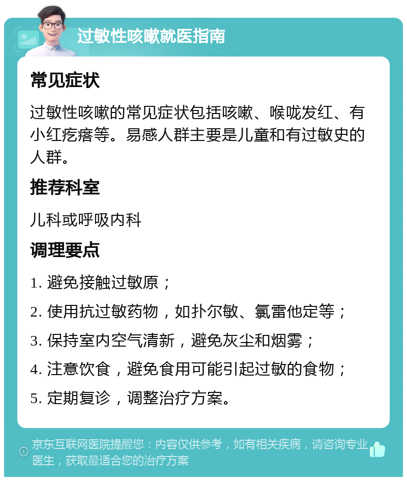 过敏性咳嗽就医指南 常见症状 过敏性咳嗽的常见症状包括咳嗽、喉咙发红、有小红疙瘩等。易感人群主要是儿童和有过敏史的人群。 推荐科室 儿科或呼吸内科 调理要点 1. 避免接触过敏原； 2. 使用抗过敏药物，如扑尔敏、氯雷他定等； 3. 保持室内空气清新，避免灰尘和烟雾； 4. 注意饮食，避免食用可能引起过敏的食物； 5. 定期复诊，调整治疗方案。