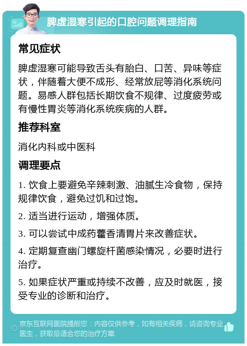 脾虚湿寒引起的口腔问题调理指南 常见症状 脾虚湿寒可能导致舌头有胎白、口苦、异味等症状，伴随着大便不成形、经常放屁等消化系统问题。易感人群包括长期饮食不规律、过度疲劳或有慢性胃炎等消化系统疾病的人群。 推荐科室 消化内科或中医科 调理要点 1. 饮食上要避免辛辣刺激、油腻生冷食物，保持规律饮食，避免过饥和过饱。 2. 适当进行运动，增强体质。 3. 可以尝试中成药藿香清胃片来改善症状。 4. 定期复查幽门螺旋杆菌感染情况，必要时进行治疗。 5. 如果症状严重或持续不改善，应及时就医，接受专业的诊断和治疗。