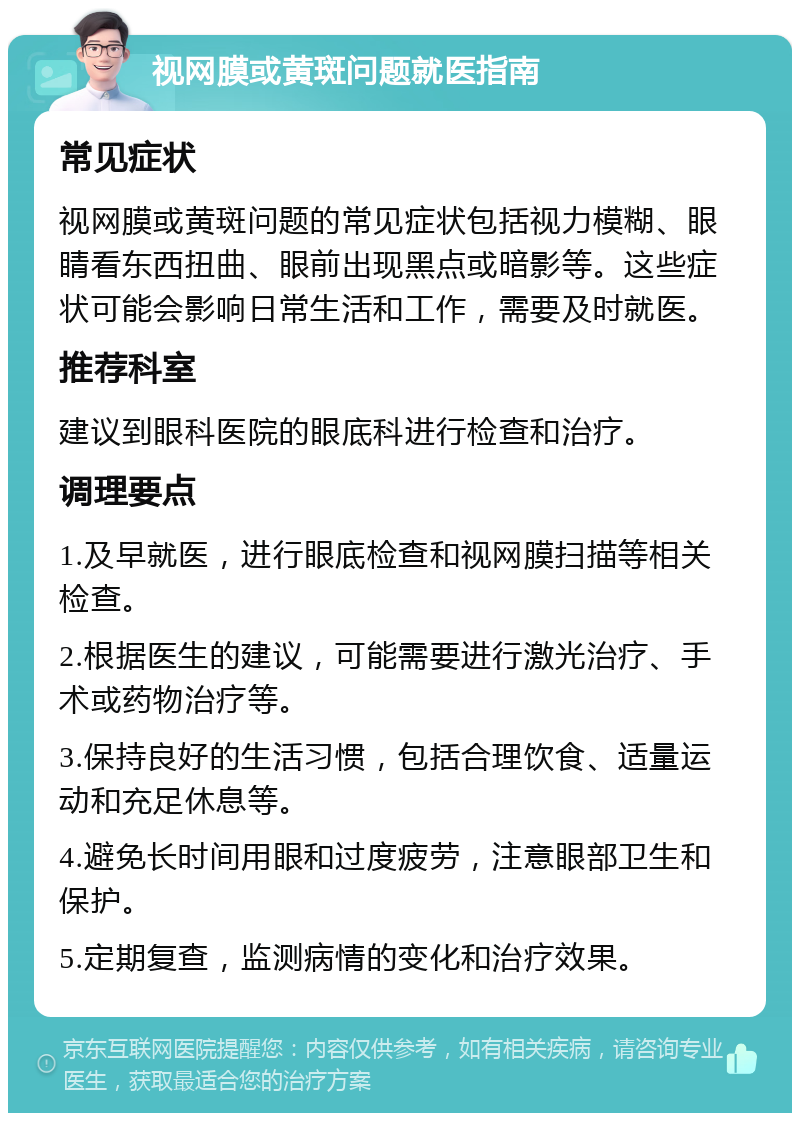 视网膜或黄斑问题就医指南 常见症状 视网膜或黄斑问题的常见症状包括视力模糊、眼睛看东西扭曲、眼前出现黑点或暗影等。这些症状可能会影响日常生活和工作，需要及时就医。 推荐科室 建议到眼科医院的眼底科进行检查和治疗。 调理要点 1.及早就医，进行眼底检查和视网膜扫描等相关检查。 2.根据医生的建议，可能需要进行激光治疗、手术或药物治疗等。 3.保持良好的生活习惯，包括合理饮食、适量运动和充足休息等。 4.避免长时间用眼和过度疲劳，注意眼部卫生和保护。 5.定期复查，监测病情的变化和治疗效果。