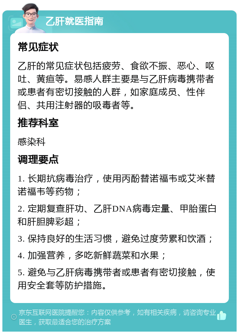 乙肝就医指南 常见症状 乙肝的常见症状包括疲劳、食欲不振、恶心、呕吐、黄疸等。易感人群主要是与乙肝病毒携带者或患者有密切接触的人群，如家庭成员、性伴侣、共用注射器的吸毒者等。 推荐科室 感染科 调理要点 1. 长期抗病毒治疗，使用丙酚替诺福韦或艾米替诺福韦等药物； 2. 定期复查肝功、乙肝DNA病毒定量、甲胎蛋白和肝胆脾彩超； 3. 保持良好的生活习惯，避免过度劳累和饮酒； 4. 加强营养，多吃新鲜蔬菜和水果； 5. 避免与乙肝病毒携带者或患者有密切接触，使用安全套等防护措施。