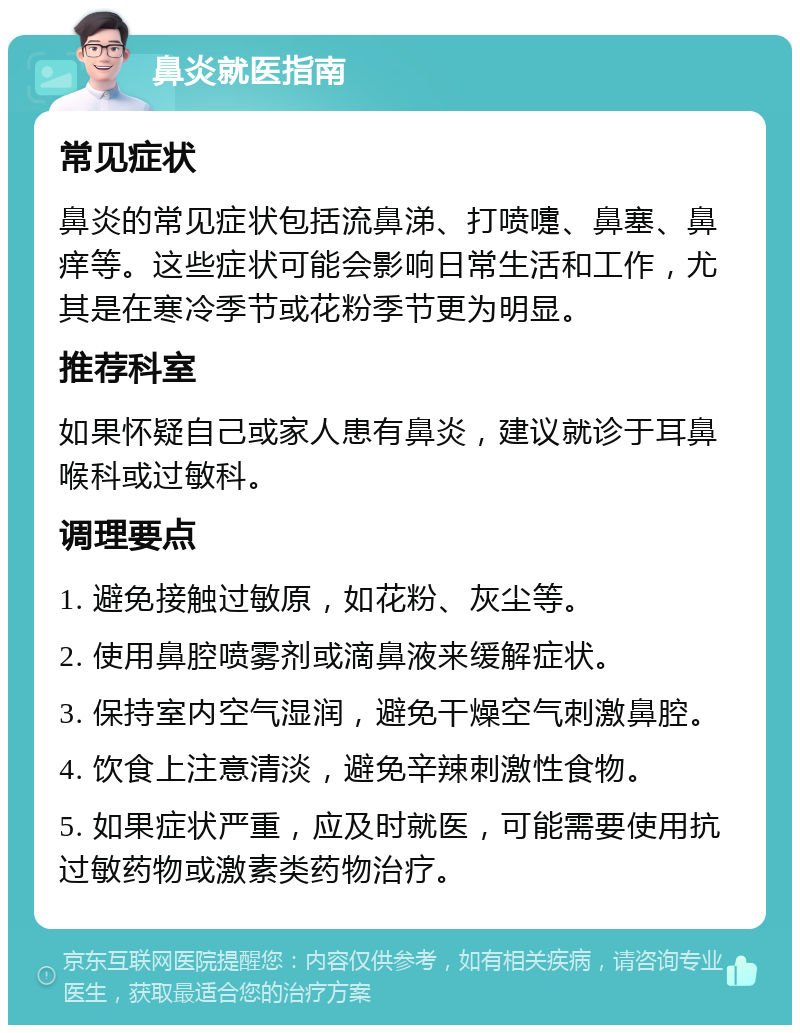 鼻炎就医指南 常见症状 鼻炎的常见症状包括流鼻涕、打喷嚏、鼻塞、鼻痒等。这些症状可能会影响日常生活和工作，尤其是在寒冷季节或花粉季节更为明显。 推荐科室 如果怀疑自己或家人患有鼻炎，建议就诊于耳鼻喉科或过敏科。 调理要点 1. 避免接触过敏原，如花粉、灰尘等。 2. 使用鼻腔喷雾剂或滴鼻液来缓解症状。 3. 保持室内空气湿润，避免干燥空气刺激鼻腔。 4. 饮食上注意清淡，避免辛辣刺激性食物。 5. 如果症状严重，应及时就医，可能需要使用抗过敏药物或激素类药物治疗。