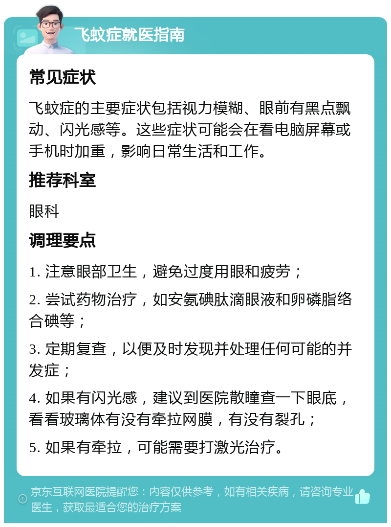 飞蚊症就医指南 常见症状 飞蚊症的主要症状包括视力模糊、眼前有黑点飘动、闪光感等。这些症状可能会在看电脑屏幕或手机时加重，影响日常生活和工作。 推荐科室 眼科 调理要点 1. 注意眼部卫生，避免过度用眼和疲劳； 2. 尝试药物治疗，如安氨碘肽滴眼液和卵磷脂络合碘等； 3. 定期复查，以便及时发现并处理任何可能的并发症； 4. 如果有闪光感，建议到医院散瞳查一下眼底，看看玻璃体有没有牵拉网膜，有没有裂孔； 5. 如果有牵拉，可能需要打激光治疗。