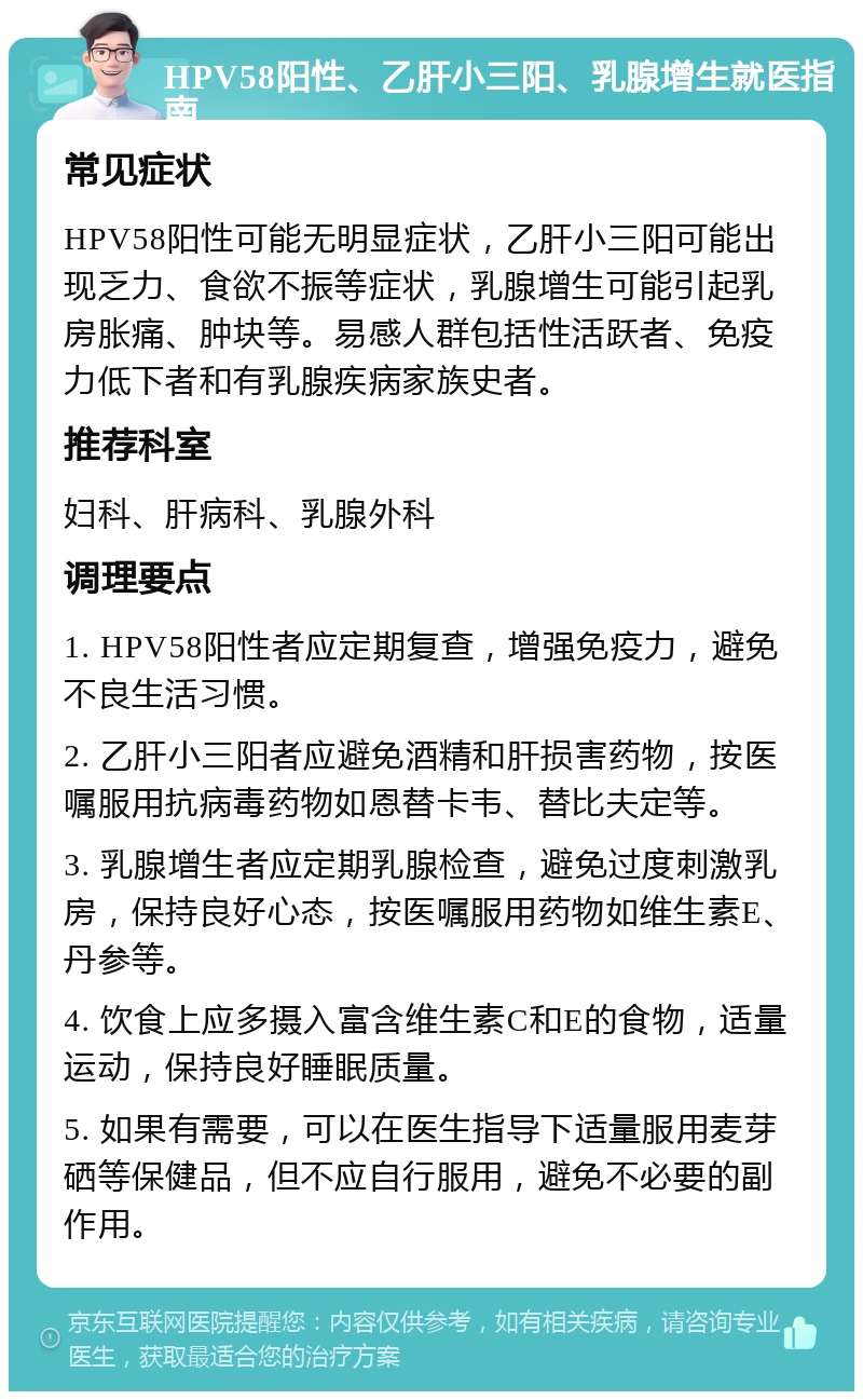 HPV58阳性、乙肝小三阳、乳腺增生就医指南 常见症状 HPV58阳性可能无明显症状，乙肝小三阳可能出现乏力、食欲不振等症状，乳腺增生可能引起乳房胀痛、肿块等。易感人群包括性活跃者、免疫力低下者和有乳腺疾病家族史者。 推荐科室 妇科、肝病科、乳腺外科 调理要点 1. HPV58阳性者应定期复查，增强免疫力，避免不良生活习惯。 2. 乙肝小三阳者应避免酒精和肝损害药物，按医嘱服用抗病毒药物如恩替卡韦、替比夫定等。 3. 乳腺增生者应定期乳腺检查，避免过度刺激乳房，保持良好心态，按医嘱服用药物如维生素E、丹参等。 4. 饮食上应多摄入富含维生素C和E的食物，适量运动，保持良好睡眠质量。 5. 如果有需要，可以在医生指导下适量服用麦芽硒等保健品，但不应自行服用，避免不必要的副作用。