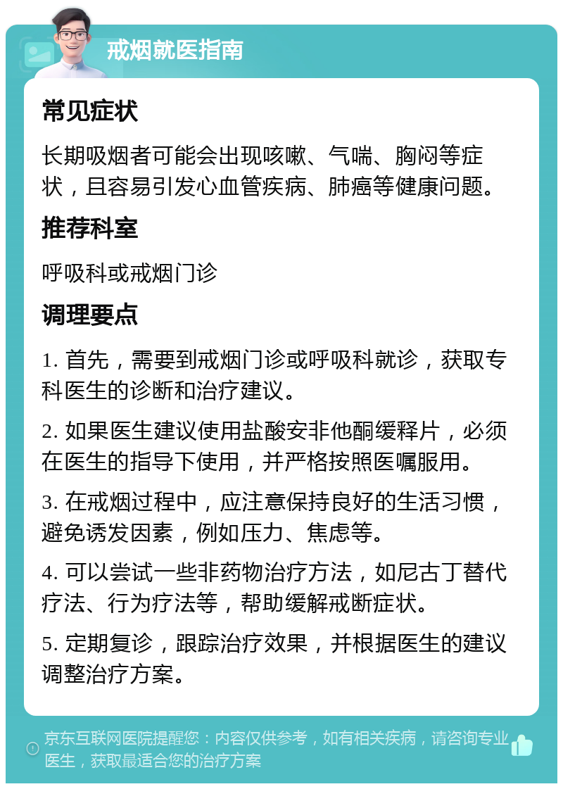 戒烟就医指南 常见症状 长期吸烟者可能会出现咳嗽、气喘、胸闷等症状，且容易引发心血管疾病、肺癌等健康问题。 推荐科室 呼吸科或戒烟门诊 调理要点 1. 首先，需要到戒烟门诊或呼吸科就诊，获取专科医生的诊断和治疗建议。 2. 如果医生建议使用盐酸安非他酮缓释片，必须在医生的指导下使用，并严格按照医嘱服用。 3. 在戒烟过程中，应注意保持良好的生活习惯，避免诱发因素，例如压力、焦虑等。 4. 可以尝试一些非药物治疗方法，如尼古丁替代疗法、行为疗法等，帮助缓解戒断症状。 5. 定期复诊，跟踪治疗效果，并根据医生的建议调整治疗方案。