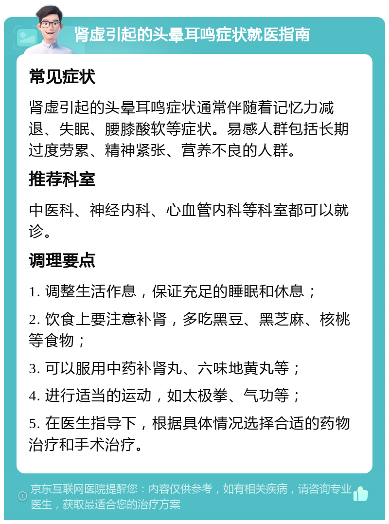 肾虚引起的头晕耳鸣症状就医指南 常见症状 肾虚引起的头晕耳鸣症状通常伴随着记忆力减退、失眠、腰膝酸软等症状。易感人群包括长期过度劳累、精神紧张、营养不良的人群。 推荐科室 中医科、神经内科、心血管内科等科室都可以就诊。 调理要点 1. 调整生活作息，保证充足的睡眠和休息； 2. 饮食上要注意补肾，多吃黑豆、黑芝麻、核桃等食物； 3. 可以服用中药补肾丸、六味地黄丸等； 4. 进行适当的运动，如太极拳、气功等； 5. 在医生指导下，根据具体情况选择合适的药物治疗和手术治疗。