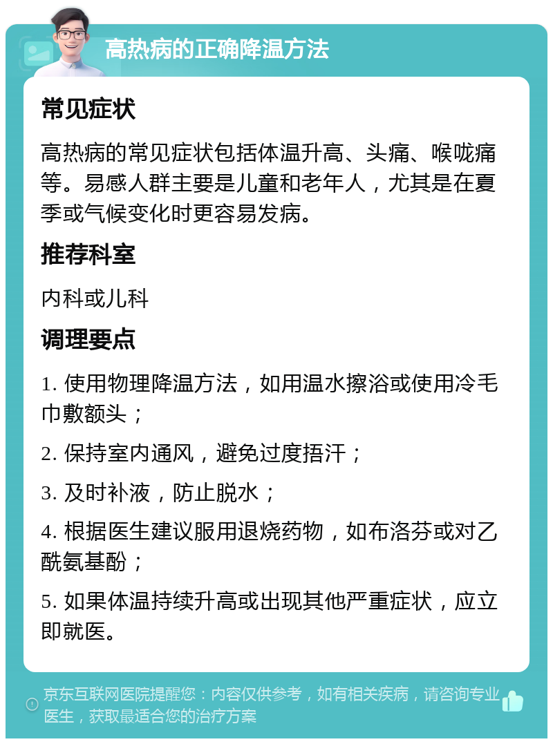 高热病的正确降温方法 常见症状 高热病的常见症状包括体温升高、头痛、喉咙痛等。易感人群主要是儿童和老年人，尤其是在夏季或气候变化时更容易发病。 推荐科室 内科或儿科 调理要点 1. 使用物理降温方法，如用温水擦浴或使用冷毛巾敷额头； 2. 保持室内通风，避免过度捂汗； 3. 及时补液，防止脱水； 4. 根据医生建议服用退烧药物，如布洛芬或对乙酰氨基酚； 5. 如果体温持续升高或出现其他严重症状，应立即就医。