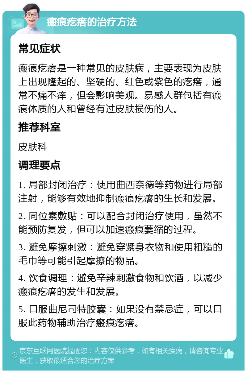 瘢痕疙瘩的治疗方法 常见症状 瘢痕疙瘩是一种常见的皮肤病，主要表现为皮肤上出现隆起的、坚硬的、红色或紫色的疙瘩，通常不痛不痒，但会影响美观。易感人群包括有瘢痕体质的人和曾经有过皮肤损伤的人。 推荐科室 皮肤科 调理要点 1. 局部封闭治疗：使用曲西奈德等药物进行局部注射，能够有效地抑制瘢痕疙瘩的生长和发展。 2. 同位素敷贴：可以配合封闭治疗使用，虽然不能预防复发，但可以加速瘢痕萎缩的过程。 3. 避免摩擦刺激：避免穿紧身衣物和使用粗糙的毛巾等可能引起摩擦的物品。 4. 饮食调理：避免辛辣刺激食物和饮酒，以减少瘢痕疙瘩的发生和发展。 5. 口服曲尼司特胶囊：如果没有禁忌症，可以口服此药物辅助治疗瘢痕疙瘩。