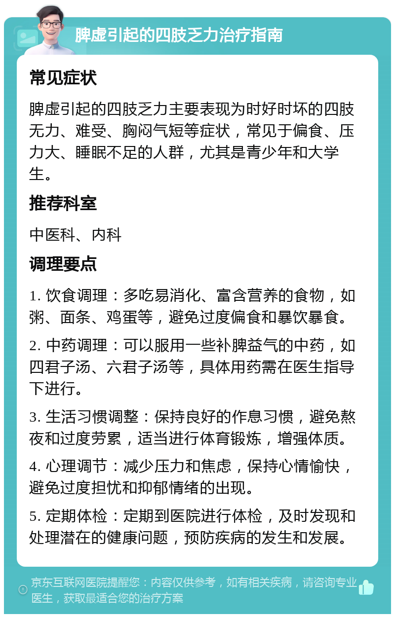 脾虚引起的四肢乏力治疗指南 常见症状 脾虚引起的四肢乏力主要表现为时好时坏的四肢无力、难受、胸闷气短等症状，常见于偏食、压力大、睡眠不足的人群，尤其是青少年和大学生。 推荐科室 中医科、内科 调理要点 1. 饮食调理：多吃易消化、富含营养的食物，如粥、面条、鸡蛋等，避免过度偏食和暴饮暴食。 2. 中药调理：可以服用一些补脾益气的中药，如四君子汤、六君子汤等，具体用药需在医生指导下进行。 3. 生活习惯调整：保持良好的作息习惯，避免熬夜和过度劳累，适当进行体育锻炼，增强体质。 4. 心理调节：减少压力和焦虑，保持心情愉快，避免过度担忧和抑郁情绪的出现。 5. 定期体检：定期到医院进行体检，及时发现和处理潜在的健康问题，预防疾病的发生和发展。