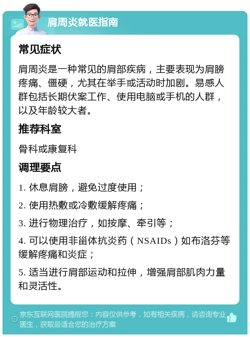 肩周炎就医指南 常见症状 肩周炎是一种常见的肩部疾病，主要表现为肩膀疼痛、僵硬，尤其在举手或活动时加剧。易感人群包括长期伏案工作、使用电脑或手机的人群，以及年龄较大者。 推荐科室 骨科或康复科 调理要点 1. 休息肩膀，避免过度使用； 2. 使用热敷或冷敷缓解疼痛； 3. 进行物理治疗，如按摩、牵引等； 4. 可以使用非甾体抗炎药（NSAIDs）如布洛芬等缓解疼痛和炎症； 5. 适当进行肩部运动和拉伸，增强肩部肌肉力量和灵活性。