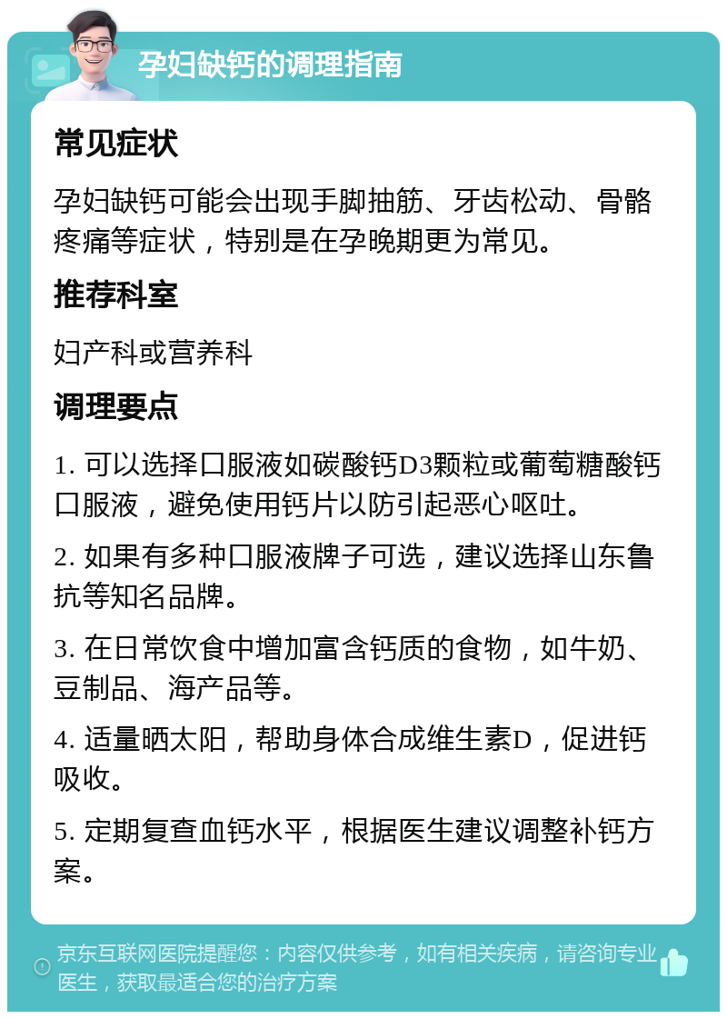 孕妇缺钙的调理指南 常见症状 孕妇缺钙可能会出现手脚抽筋、牙齿松动、骨骼疼痛等症状，特别是在孕晚期更为常见。 推荐科室 妇产科或营养科 调理要点 1. 可以选择口服液如碳酸钙D3颗粒或葡萄糖酸钙口服液，避免使用钙片以防引起恶心呕吐。 2. 如果有多种口服液牌子可选，建议选择山东鲁抗等知名品牌。 3. 在日常饮食中增加富含钙质的食物，如牛奶、豆制品、海产品等。 4. 适量晒太阳，帮助身体合成维生素D，促进钙吸收。 5. 定期复查血钙水平，根据医生建议调整补钙方案。