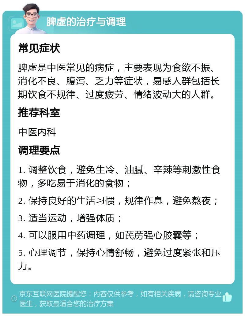 脾虚的治疗与调理 常见症状 脾虚是中医常见的病症，主要表现为食欲不振、消化不良、腹泻、乏力等症状，易感人群包括长期饮食不规律、过度疲劳、情绪波动大的人群。 推荐科室 中医内科 调理要点 1. 调整饮食，避免生冷、油腻、辛辣等刺激性食物，多吃易于消化的食物； 2. 保持良好的生活习惯，规律作息，避免熬夜； 3. 适当运动，增强体质； 4. 可以服用中药调理，如芪苈强心胶囊等； 5. 心理调节，保持心情舒畅，避免过度紧张和压力。