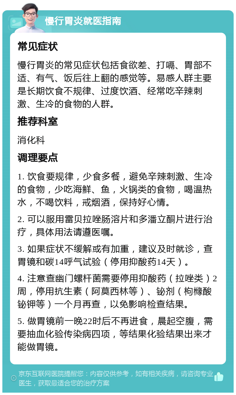 慢行胃炎就医指南 常见症状 慢行胃炎的常见症状包括食欲差、打嗝、胃部不适、有气、饭后往上翻的感觉等。易感人群主要是长期饮食不规律、过度饮酒、经常吃辛辣刺激、生冷的食物的人群。 推荐科室 消化科 调理要点 1. 饮食要规律，少食多餐，避免辛辣刺激、生冷的食物，少吃海鲜、鱼，火锅类的食物，喝温热水，不喝饮料，戒烟酒，保持好心情。 2. 可以服用雷贝拉唑肠溶片和多潘立酮片进行治疗，具体用法请遵医嘱。 3. 如果症状不缓解或有加重，建议及时就诊，查胃镜和碳14呼气试验（停用抑酸药14天）。 4. 注意查幽门螺杆菌需要停用抑酸药（拉唑类）2周，停用抗生素（阿莫西林等）、铋剂（枸橼酸铋钾等）一个月再查，以免影响检查结果。 5. 做胃镜前一晚22时后不再进食，晨起空腹，需要抽血化验传染病四项，等结果化验结果出来才能做胃镜。