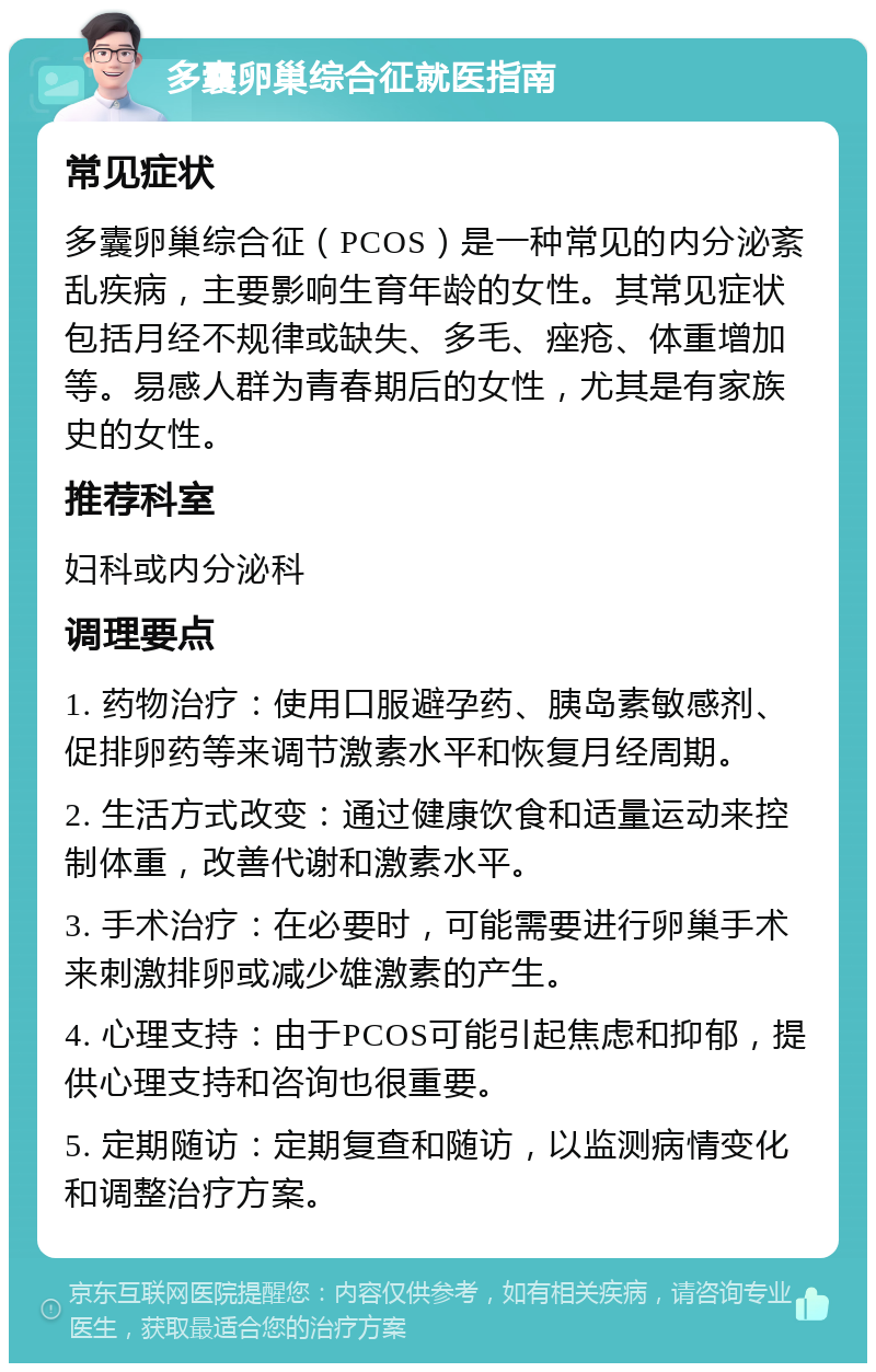 多囊卵巢综合征就医指南 常见症状 多囊卵巢综合征（PCOS）是一种常见的内分泌紊乱疾病，主要影响生育年龄的女性。其常见症状包括月经不规律或缺失、多毛、痤疮、体重增加等。易感人群为青春期后的女性，尤其是有家族史的女性。 推荐科室 妇科或内分泌科 调理要点 1. 药物治疗：使用口服避孕药、胰岛素敏感剂、促排卵药等来调节激素水平和恢复月经周期。 2. 生活方式改变：通过健康饮食和适量运动来控制体重，改善代谢和激素水平。 3. 手术治疗：在必要时，可能需要进行卵巢手术来刺激排卵或减少雄激素的产生。 4. 心理支持：由于PCOS可能引起焦虑和抑郁，提供心理支持和咨询也很重要。 5. 定期随访：定期复查和随访，以监测病情变化和调整治疗方案。