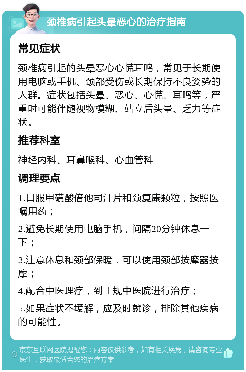 颈椎病引起头晕恶心的治疗指南 常见症状 颈椎病引起的头晕恶心心慌耳鸣，常见于长期使用电脑或手机、颈部受伤或长期保持不良姿势的人群。症状包括头晕、恶心、心慌、耳鸣等，严重时可能伴随视物模糊、站立后头晕、乏力等症状。 推荐科室 神经内科、耳鼻喉科、心血管科 调理要点 1.口服甲磺酸倍他司汀片和颈复康颗粒，按照医嘱用药； 2.避免长期使用电脑手机，间隔20分钟休息一下； 3.注意休息和颈部保暖，可以使用颈部按摩器按摩； 4.配合中医理疗，到正规中医院进行治疗； 5.如果症状不缓解，应及时就诊，排除其他疾病的可能性。