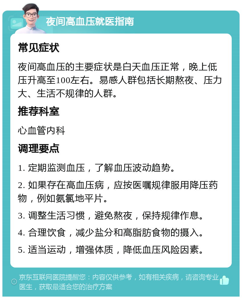 夜间高血压就医指南 常见症状 夜间高血压的主要症状是白天血压正常，晚上低压升高至100左右。易感人群包括长期熬夜、压力大、生活不规律的人群。 推荐科室 心血管内科 调理要点 1. 定期监测血压，了解血压波动趋势。 2. 如果存在高血压病，应按医嘱规律服用降压药物，例如氨氯地平片。 3. 调整生活习惯，避免熬夜，保持规律作息。 4. 合理饮食，减少盐分和高脂肪食物的摄入。 5. 适当运动，增强体质，降低血压风险因素。