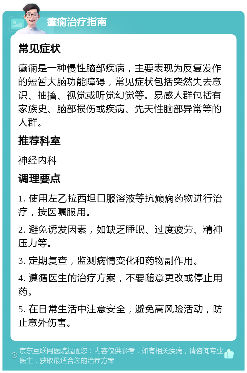 癫痫治疗指南 常见症状 癫痫是一种慢性脑部疾病，主要表现为反复发作的短暂大脑功能障碍，常见症状包括突然失去意识、抽搐、视觉或听觉幻觉等。易感人群包括有家族史、脑部损伤或疾病、先天性脑部异常等的人群。 推荐科室 神经内科 调理要点 1. 使用左乙拉西坦口服溶液等抗癫痫药物进行治疗，按医嘱服用。 2. 避免诱发因素，如缺乏睡眠、过度疲劳、精神压力等。 3. 定期复查，监测病情变化和药物副作用。 4. 遵循医生的治疗方案，不要随意更改或停止用药。 5. 在日常生活中注意安全，避免高风险活动，防止意外伤害。