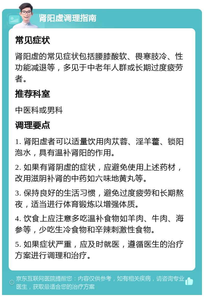 肾阳虚调理指南 常见症状 肾阳虚的常见症状包括腰膝酸软、畏寒肢冷、性功能减退等，多见于中老年人群或长期过度疲劳者。 推荐科室 中医科或男科 调理要点 1. 肾阳虚者可以适量饮用肉苁蓉、淫羊藿、锁阳泡水，具有温补肾阳的作用。 2. 如果有肾阴虚的症状，应避免使用上述药材，改用滋阴补肾的中药如六味地黄丸等。 3. 保持良好的生活习惯，避免过度疲劳和长期熬夜，适当进行体育锻炼以增强体质。 4. 饮食上应注意多吃温补食物如羊肉、牛肉、海参等，少吃生冷食物和辛辣刺激性食物。 5. 如果症状严重，应及时就医，遵循医生的治疗方案进行调理和治疗。