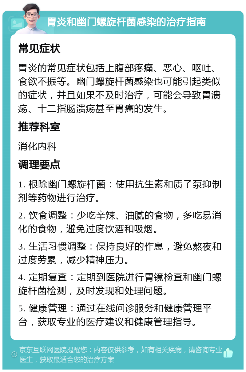 胃炎和幽门螺旋杆菌感染的治疗指南 常见症状 胃炎的常见症状包括上腹部疼痛、恶心、呕吐、食欲不振等。幽门螺旋杆菌感染也可能引起类似的症状，并且如果不及时治疗，可能会导致胃溃疡、十二指肠溃疡甚至胃癌的发生。 推荐科室 消化内科 调理要点 1. 根除幽门螺旋杆菌：使用抗生素和质子泵抑制剂等药物进行治疗。 2. 饮食调整：少吃辛辣、油腻的食物，多吃易消化的食物，避免过度饮酒和吸烟。 3. 生活习惯调整：保持良好的作息，避免熬夜和过度劳累，减少精神压力。 4. 定期复查：定期到医院进行胃镜检查和幽门螺旋杆菌检测，及时发现和处理问题。 5. 健康管理：通过在线问诊服务和健康管理平台，获取专业的医疗建议和健康管理指导。