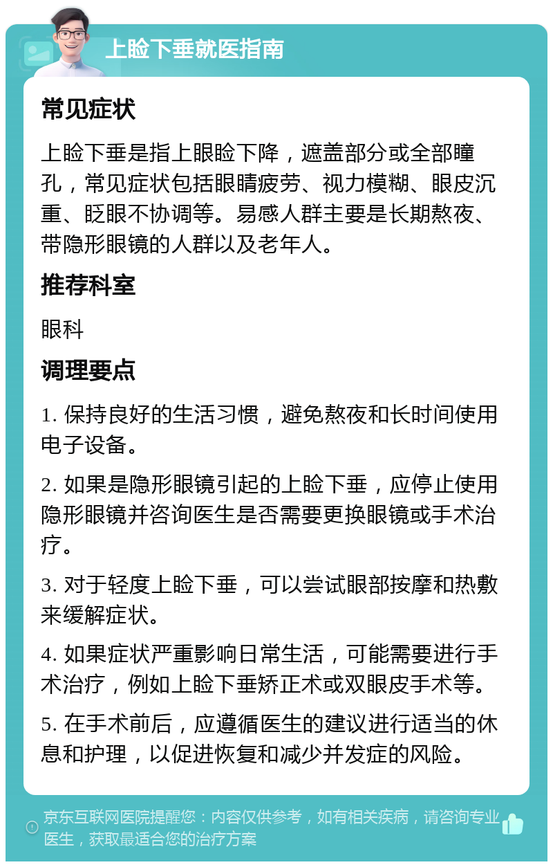 上睑下垂就医指南 常见症状 上睑下垂是指上眼睑下降，遮盖部分或全部瞳孔，常见症状包括眼睛疲劳、视力模糊、眼皮沉重、眨眼不协调等。易感人群主要是长期熬夜、带隐形眼镜的人群以及老年人。 推荐科室 眼科 调理要点 1. 保持良好的生活习惯，避免熬夜和长时间使用电子设备。 2. 如果是隐形眼镜引起的上睑下垂，应停止使用隐形眼镜并咨询医生是否需要更换眼镜或手术治疗。 3. 对于轻度上睑下垂，可以尝试眼部按摩和热敷来缓解症状。 4. 如果症状严重影响日常生活，可能需要进行手术治疗，例如上睑下垂矫正术或双眼皮手术等。 5. 在手术前后，应遵循医生的建议进行适当的休息和护理，以促进恢复和减少并发症的风险。