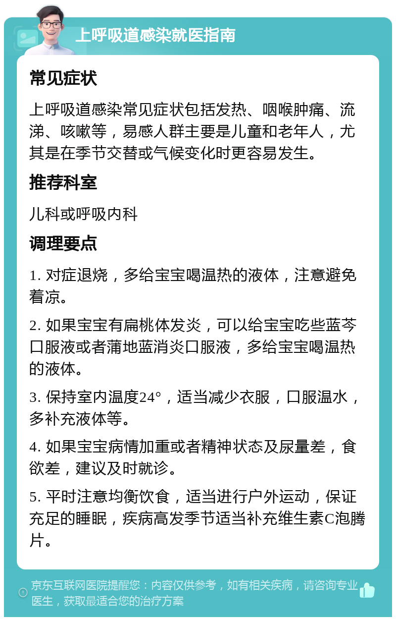 上呼吸道感染就医指南 常见症状 上呼吸道感染常见症状包括发热、咽喉肿痛、流涕、咳嗽等，易感人群主要是儿童和老年人，尤其是在季节交替或气候变化时更容易发生。 推荐科室 儿科或呼吸内科 调理要点 1. 对症退烧，多给宝宝喝温热的液体，注意避免着凉。 2. 如果宝宝有扁桃体发炎，可以给宝宝吃些蓝芩口服液或者蒲地蓝消炎口服液，多给宝宝喝温热的液体。 3. 保持室内温度24°，适当减少衣服，口服温水，多补充液体等。 4. 如果宝宝病情加重或者精神状态及尿量差，食欲差，建议及时就诊。 5. 平时注意均衡饮食，适当进行户外运动，保证充足的睡眠，疾病高发季节适当补充维生素C泡腾片。