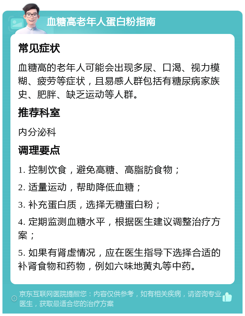 血糖高老年人蛋白粉指南 常见症状 血糖高的老年人可能会出现多尿、口渴、视力模糊、疲劳等症状，且易感人群包括有糖尿病家族史、肥胖、缺乏运动等人群。 推荐科室 内分泌科 调理要点 1. 控制饮食，避免高糖、高脂肪食物； 2. 适量运动，帮助降低血糖； 3. 补充蛋白质，选择无糖蛋白粉； 4. 定期监测血糖水平，根据医生建议调整治疗方案； 5. 如果有肾虚情况，应在医生指导下选择合适的补肾食物和药物，例如六味地黄丸等中药。