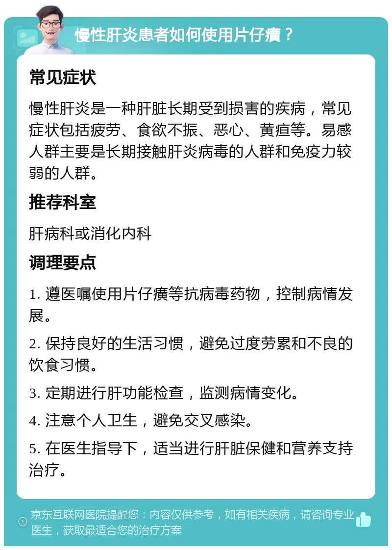 慢性肝炎患者如何使用片仔癀？ 常见症状 慢性肝炎是一种肝脏长期受到损害的疾病，常见症状包括疲劳、食欲不振、恶心、黄疸等。易感人群主要是长期接触肝炎病毒的人群和免疫力较弱的人群。 推荐科室 肝病科或消化内科 调理要点 1. 遵医嘱使用片仔癀等抗病毒药物，控制病情发展。 2. 保持良好的生活习惯，避免过度劳累和不良的饮食习惯。 3. 定期进行肝功能检查，监测病情变化。 4. 注意个人卫生，避免交叉感染。 5. 在医生指导下，适当进行肝脏保健和营养支持治疗。