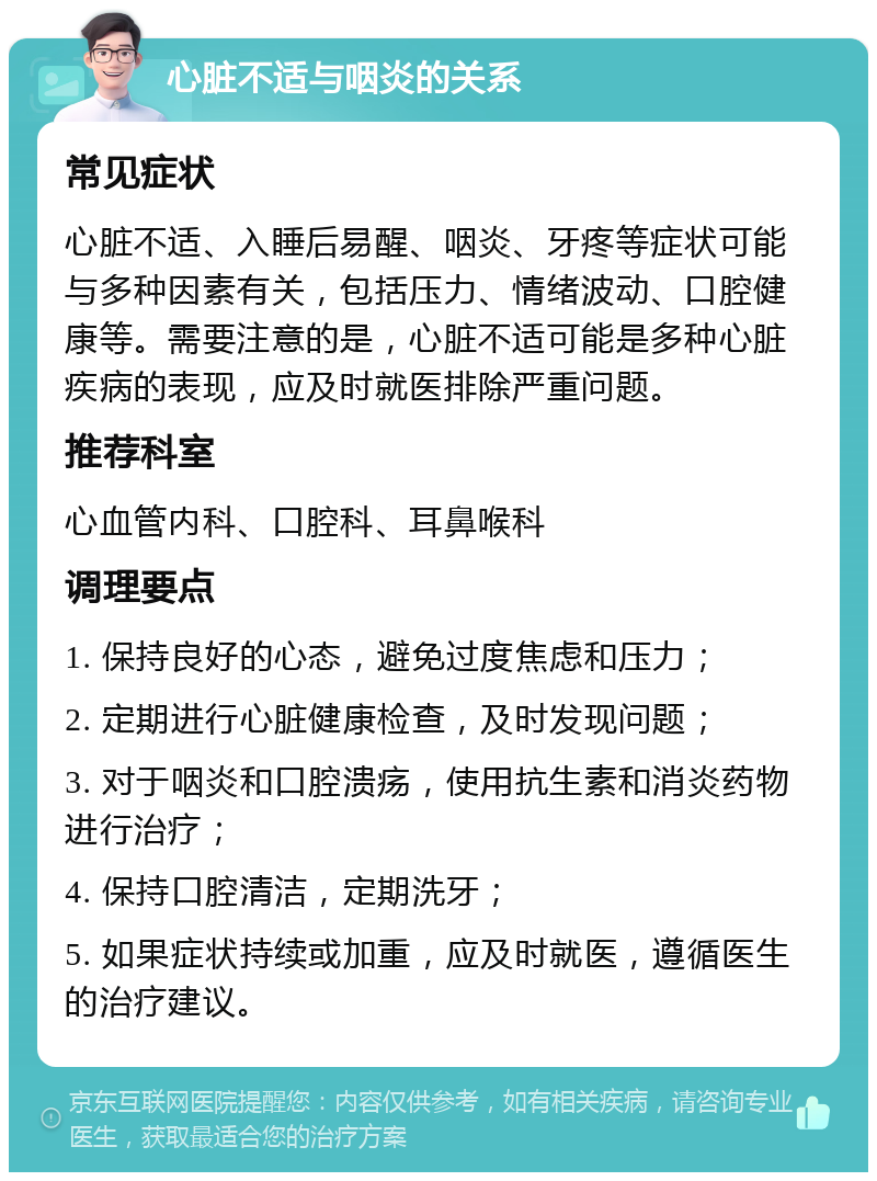 心脏不适与咽炎的关系 常见症状 心脏不适、入睡后易醒、咽炎、牙疼等症状可能与多种因素有关，包括压力、情绪波动、口腔健康等。需要注意的是，心脏不适可能是多种心脏疾病的表现，应及时就医排除严重问题。 推荐科室 心血管内科、口腔科、耳鼻喉科 调理要点 1. 保持良好的心态，避免过度焦虑和压力； 2. 定期进行心脏健康检查，及时发现问题； 3. 对于咽炎和口腔溃疡，使用抗生素和消炎药物进行治疗； 4. 保持口腔清洁，定期洗牙； 5. 如果症状持续或加重，应及时就医，遵循医生的治疗建议。