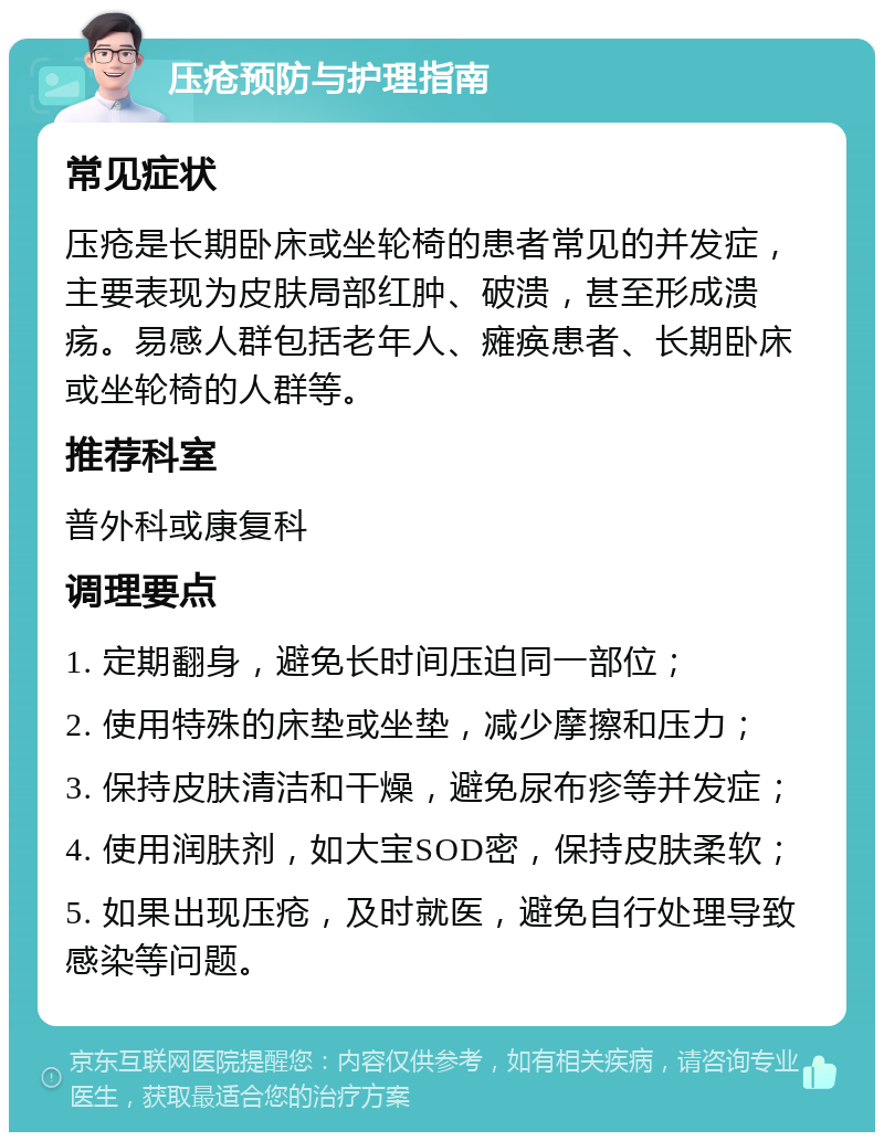 压疮预防与护理指南 常见症状 压疮是长期卧床或坐轮椅的患者常见的并发症，主要表现为皮肤局部红肿、破溃，甚至形成溃疡。易感人群包括老年人、瘫痪患者、长期卧床或坐轮椅的人群等。 推荐科室 普外科或康复科 调理要点 1. 定期翻身，避免长时间压迫同一部位； 2. 使用特殊的床垫或坐垫，减少摩擦和压力； 3. 保持皮肤清洁和干燥，避免尿布疹等并发症； 4. 使用润肤剂，如大宝SOD密，保持皮肤柔软； 5. 如果出现压疮，及时就医，避免自行处理导致感染等问题。