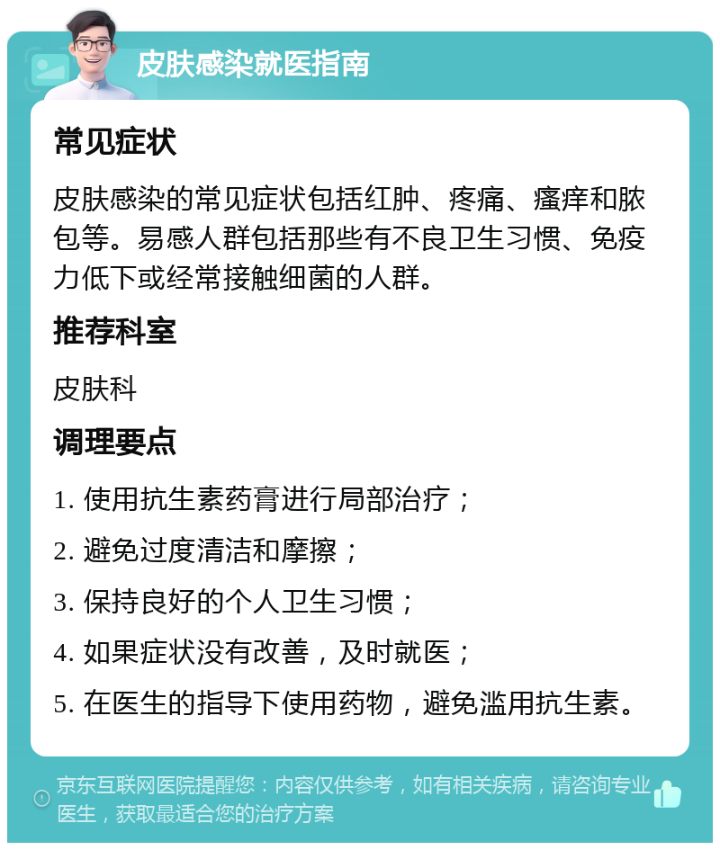 皮肤感染就医指南 常见症状 皮肤感染的常见症状包括红肿、疼痛、瘙痒和脓包等。易感人群包括那些有不良卫生习惯、免疫力低下或经常接触细菌的人群。 推荐科室 皮肤科 调理要点 1. 使用抗生素药膏进行局部治疗； 2. 避免过度清洁和摩擦； 3. 保持良好的个人卫生习惯； 4. 如果症状没有改善，及时就医； 5. 在医生的指导下使用药物，避免滥用抗生素。