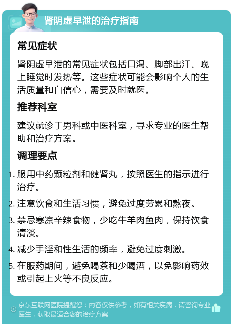 肾阴虚早泄的治疗指南 常见症状 肾阴虚早泄的常见症状包括口渴、脚部出汗、晚上睡觉时发热等。这些症状可能会影响个人的生活质量和自信心，需要及时就医。 推荐科室 建议就诊于男科或中医科室，寻求专业的医生帮助和治疗方案。 调理要点 服用中药颗粒剂和健肾丸，按照医生的指示进行治疗。 注意饮食和生活习惯，避免过度劳累和熬夜。 禁忌寒凉辛辣食物，少吃牛羊肉鱼肉，保持饮食清淡。 减少手淫和性生活的频率，避免过度刺激。 在服药期间，避免喝茶和少喝酒，以免影响药效或引起上火等不良反应。