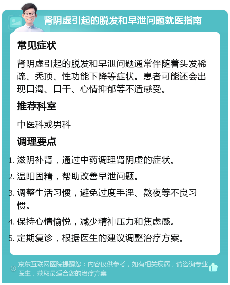 肾阴虚引起的脱发和早泄问题就医指南 常见症状 肾阴虚引起的脱发和早泄问题通常伴随着头发稀疏、秃顶、性功能下降等症状。患者可能还会出现口渴、口干、心情抑郁等不适感受。 推荐科室 中医科或男科 调理要点 滋阴补肾，通过中药调理肾阴虚的症状。 温阳固精，帮助改善早泄问题。 调整生活习惯，避免过度手淫、熬夜等不良习惯。 保持心情愉悦，减少精神压力和焦虑感。 定期复诊，根据医生的建议调整治疗方案。