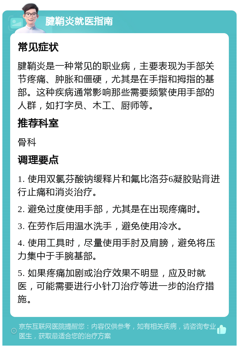 腱鞘炎就医指南 常见症状 腱鞘炎是一种常见的职业病，主要表现为手部关节疼痛、肿胀和僵硬，尤其是在手指和拇指的基部。这种疾病通常影响那些需要频繁使用手部的人群，如打字员、木工、厨师等。 推荐科室 骨科 调理要点 1. 使用双氯芬酸钠缓释片和氟比洛芬6凝胶贴膏进行止痛和消炎治疗。 2. 避免过度使用手部，尤其是在出现疼痛时。 3. 在劳作后用温水洗手，避免使用冷水。 4. 使用工具时，尽量使用手肘及肩膀，避免将压力集中于手腕基部。 5. 如果疼痛加剧或治疗效果不明显，应及时就医，可能需要进行小针刀治疗等进一步的治疗措施。