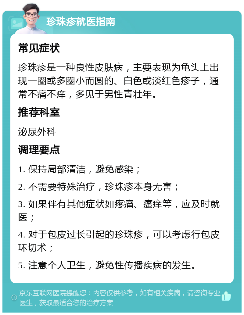 珍珠疹就医指南 常见症状 珍珠疹是一种良性皮肤病，主要表现为龟头上出现一圈或多圈小而圆的、白色或淡红色疹子，通常不痛不痒，多见于男性青壮年。 推荐科室 泌尿外科 调理要点 1. 保持局部清洁，避免感染； 2. 不需要特殊治疗，珍珠疹本身无害； 3. 如果伴有其他症状如疼痛、瘙痒等，应及时就医； 4. 对于包皮过长引起的珍珠疹，可以考虑行包皮环切术； 5. 注意个人卫生，避免性传播疾病的发生。