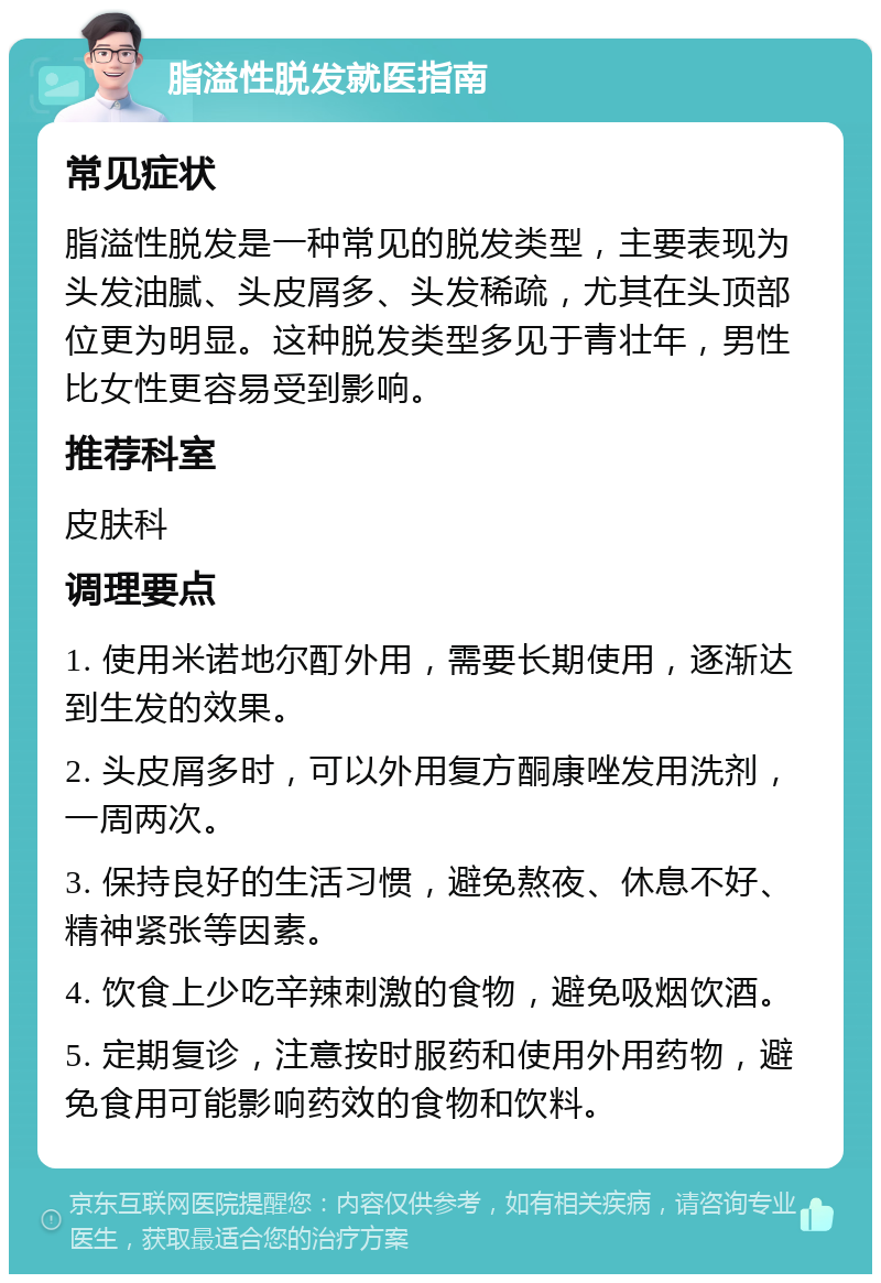 脂溢性脱发就医指南 常见症状 脂溢性脱发是一种常见的脱发类型，主要表现为头发油腻、头皮屑多、头发稀疏，尤其在头顶部位更为明显。这种脱发类型多见于青壮年，男性比女性更容易受到影响。 推荐科室 皮肤科 调理要点 1. 使用米诺地尔酊外用，需要长期使用，逐渐达到生发的效果。 2. 头皮屑多时，可以外用复方酮康唑发用洗剂，一周两次。 3. 保持良好的生活习惯，避免熬夜、休息不好、精神紧张等因素。 4. 饮食上少吃辛辣刺激的食物，避免吸烟饮酒。 5. 定期复诊，注意按时服药和使用外用药物，避免食用可能影响药效的食物和饮料。