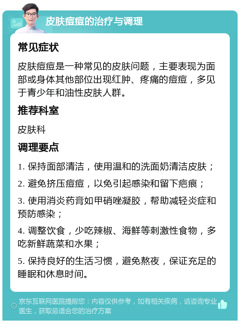 皮肤痘痘的治疗与调理 常见症状 皮肤痘痘是一种常见的皮肤问题，主要表现为面部或身体其他部位出现红肿、疼痛的痘痘，多见于青少年和油性皮肤人群。 推荐科室 皮肤科 调理要点 1. 保持面部清洁，使用温和的洗面奶清洁皮肤； 2. 避免挤压痘痘，以免引起感染和留下疤痕； 3. 使用消炎药膏如甲硝唑凝胶，帮助减轻炎症和预防感染； 4. 调整饮食，少吃辣椒、海鲜等刺激性食物，多吃新鲜蔬菜和水果； 5. 保持良好的生活习惯，避免熬夜，保证充足的睡眠和休息时间。