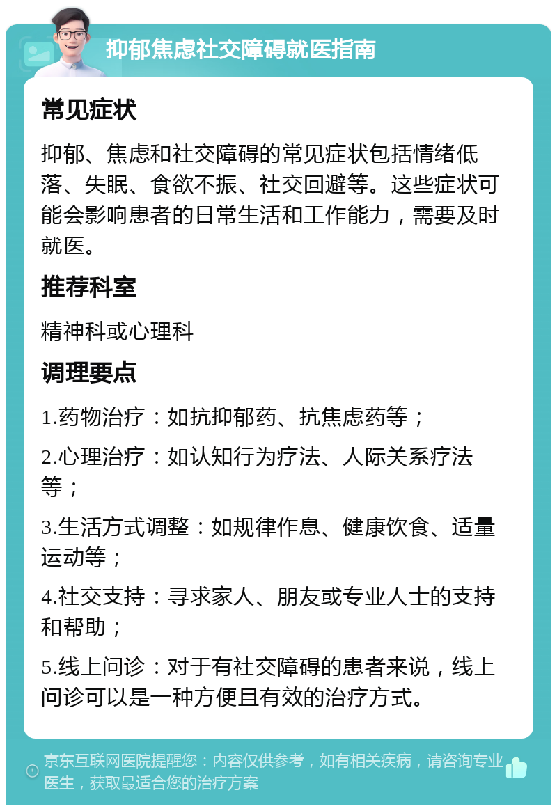 抑郁焦虑社交障碍就医指南 常见症状 抑郁、焦虑和社交障碍的常见症状包括情绪低落、失眠、食欲不振、社交回避等。这些症状可能会影响患者的日常生活和工作能力，需要及时就医。 推荐科室 精神科或心理科 调理要点 1.药物治疗：如抗抑郁药、抗焦虑药等； 2.心理治疗：如认知行为疗法、人际关系疗法等； 3.生活方式调整：如规律作息、健康饮食、适量运动等； 4.社交支持：寻求家人、朋友或专业人士的支持和帮助； 5.线上问诊：对于有社交障碍的患者来说，线上问诊可以是一种方便且有效的治疗方式。