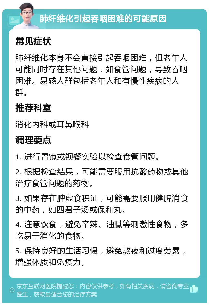 肺纤维化引起吞咽困难的可能原因 常见症状 肺纤维化本身不会直接引起吞咽困难，但老年人可能同时存在其他问题，如食管问题，导致吞咽困难。易感人群包括老年人和有慢性疾病的人群。 推荐科室 消化内科或耳鼻喉科 调理要点 1. 进行胃镜或钡餐实验以检查食管问题。 2. 根据检查结果，可能需要服用抗酸药物或其他治疗食管问题的药物。 3. 如果存在脾虚食积证，可能需要服用健脾消食的中药，如四君子汤或保和丸。 4. 注意饮食，避免辛辣、油腻等刺激性食物，多吃易于消化的食物。 5. 保持良好的生活习惯，避免熬夜和过度劳累，增强体质和免疫力。