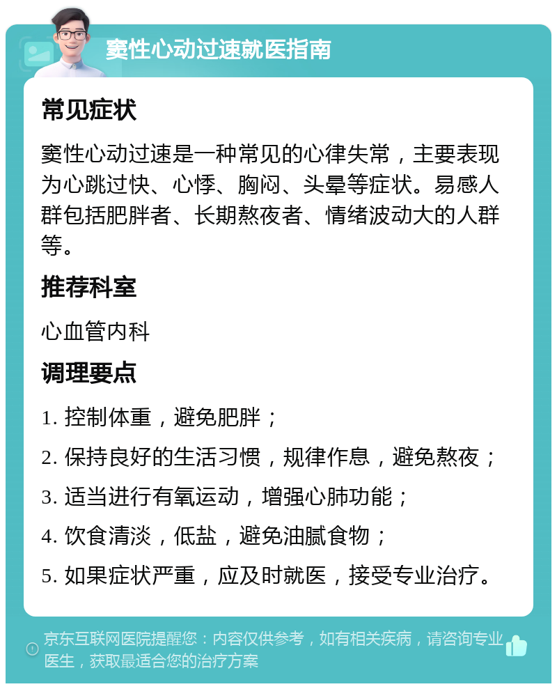 窦性心动过速就医指南 常见症状 窦性心动过速是一种常见的心律失常，主要表现为心跳过快、心悸、胸闷、头晕等症状。易感人群包括肥胖者、长期熬夜者、情绪波动大的人群等。 推荐科室 心血管内科 调理要点 1. 控制体重，避免肥胖； 2. 保持良好的生活习惯，规律作息，避免熬夜； 3. 适当进行有氧运动，增强心肺功能； 4. 饮食清淡，低盐，避免油腻食物； 5. 如果症状严重，应及时就医，接受专业治疗。