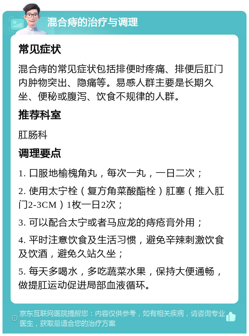 混合痔的治疗与调理 常见症状 混合痔的常见症状包括排便时疼痛、排便后肛门内肿物突出、隐痛等。易感人群主要是长期久坐、便秘或腹泻、饮食不规律的人群。 推荐科室 肛肠科 调理要点 1. 口服地榆槐角丸，每次一丸，一日二次； 2. 使用太宁栓（复方角菜酸酯栓）肛塞（推入肛门2-3CM）1枚一日2次； 3. 可以配合太宁或者马应龙的痔疮膏外用； 4. 平时注意饮食及生活习惯，避免辛辣刺激饮食及饮酒，避免久站久坐； 5. 每天多喝水，多吃蔬菜水果，保持大便通畅，做提肛运动促进局部血液循环。