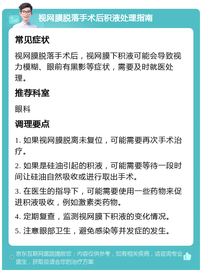 视网膜脱落手术后积液处理指南 常见症状 视网膜脱落手术后，视网膜下积液可能会导致视力模糊、眼前有黑影等症状，需要及时就医处理。 推荐科室 眼科 调理要点 1. 如果视网膜脱离未复位，可能需要再次手术治疗。 2. 如果是硅油引起的积液，可能需要等待一段时间让硅油自然吸收或进行取出手术。 3. 在医生的指导下，可能需要使用一些药物来促进积液吸收，例如激素类药物。 4. 定期复查，监测视网膜下积液的变化情况。 5. 注意眼部卫生，避免感染等并发症的发生。