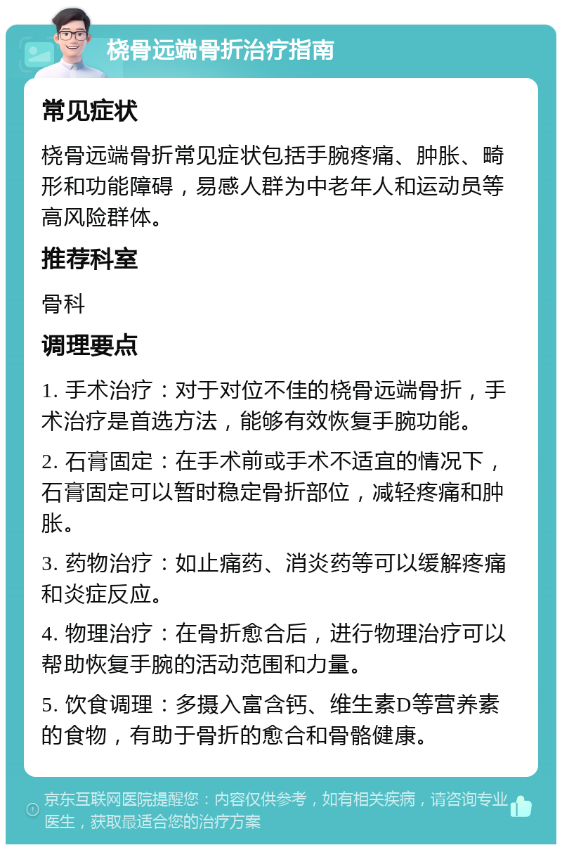 桡骨远端骨折治疗指南 常见症状 桡骨远端骨折常见症状包括手腕疼痛、肿胀、畸形和功能障碍，易感人群为中老年人和运动员等高风险群体。 推荐科室 骨科 调理要点 1. 手术治疗：对于对位不佳的桡骨远端骨折，手术治疗是首选方法，能够有效恢复手腕功能。 2. 石膏固定：在手术前或手术不适宜的情况下，石膏固定可以暂时稳定骨折部位，减轻疼痛和肿胀。 3. 药物治疗：如止痛药、消炎药等可以缓解疼痛和炎症反应。 4. 物理治疗：在骨折愈合后，进行物理治疗可以帮助恢复手腕的活动范围和力量。 5. 饮食调理：多摄入富含钙、维生素D等营养素的食物，有助于骨折的愈合和骨骼健康。