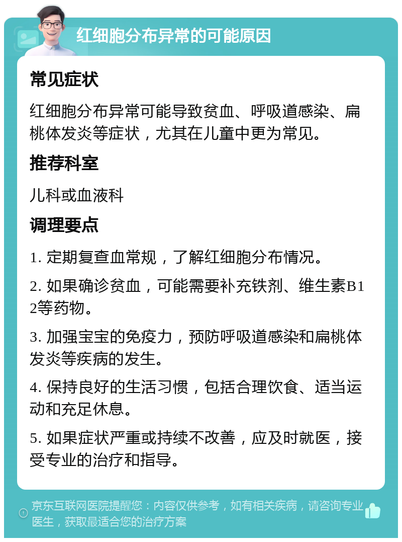 红细胞分布异常的可能原因 常见症状 红细胞分布异常可能导致贫血、呼吸道感染、扁桃体发炎等症状，尤其在儿童中更为常见。 推荐科室 儿科或血液科 调理要点 1. 定期复查血常规，了解红细胞分布情况。 2. 如果确诊贫血，可能需要补充铁剂、维生素B12等药物。 3. 加强宝宝的免疫力，预防呼吸道感染和扁桃体发炎等疾病的发生。 4. 保持良好的生活习惯，包括合理饮食、适当运动和充足休息。 5. 如果症状严重或持续不改善，应及时就医，接受专业的治疗和指导。