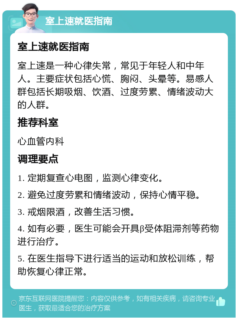 室上速就医指南 室上速就医指南 室上速是一种心律失常，常见于年轻人和中年人。主要症状包括心慌、胸闷、头晕等。易感人群包括长期吸烟、饮酒、过度劳累、情绪波动大的人群。 推荐科室 心血管内科 调理要点 1. 定期复查心电图，监测心律变化。 2. 避免过度劳累和情绪波动，保持心情平稳。 3. 戒烟限酒，改善生活习惯。 4. 如有必要，医生可能会开具β受体阻滞剂等药物进行治疗。 5. 在医生指导下进行适当的运动和放松训练，帮助恢复心律正常。