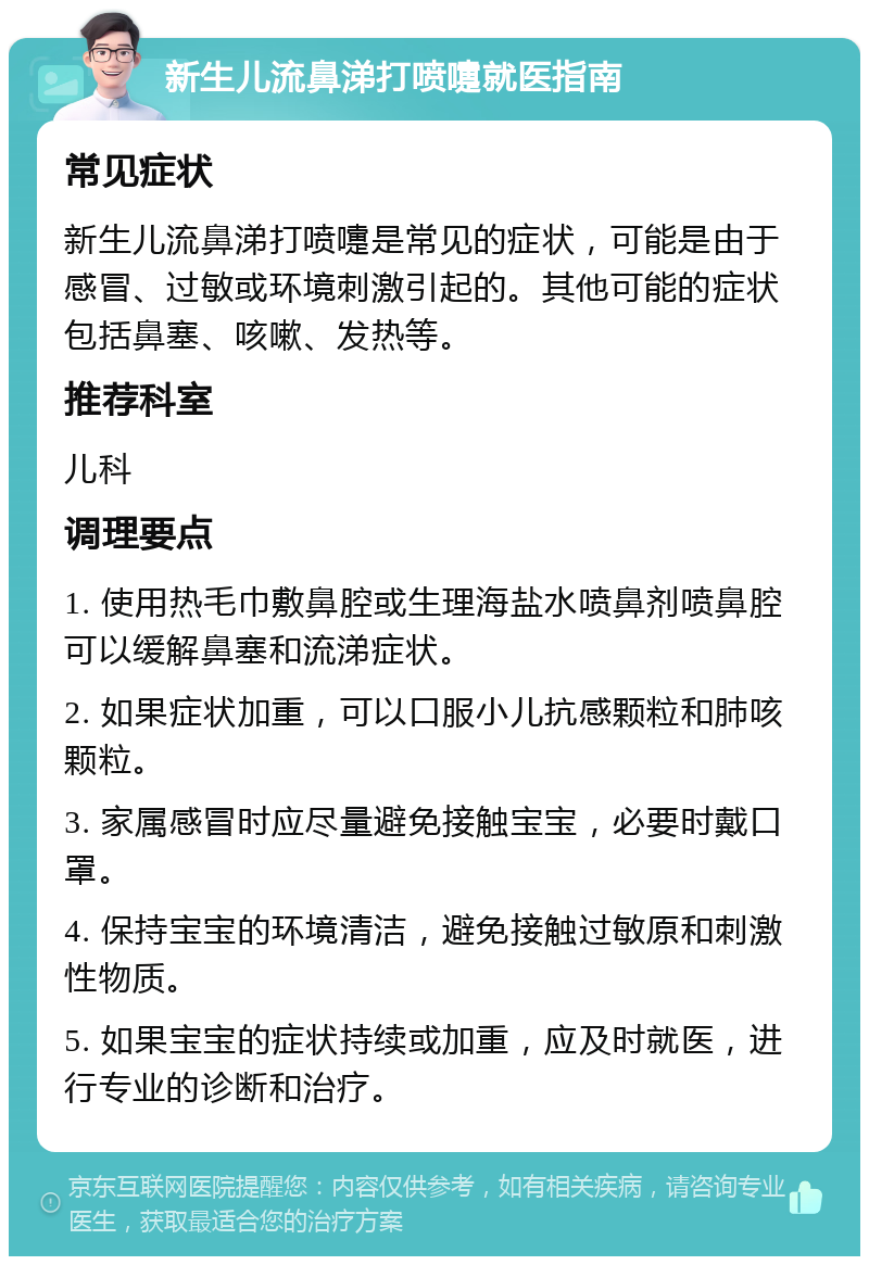 新生儿流鼻涕打喷嚏就医指南 常见症状 新生儿流鼻涕打喷嚏是常见的症状，可能是由于感冒、过敏或环境刺激引起的。其他可能的症状包括鼻塞、咳嗽、发热等。 推荐科室 儿科 调理要点 1. 使用热毛巾敷鼻腔或生理海盐水喷鼻剂喷鼻腔可以缓解鼻塞和流涕症状。 2. 如果症状加重，可以口服小儿抗感颗粒和肺咳颗粒。 3. 家属感冒时应尽量避免接触宝宝，必要时戴口罩。 4. 保持宝宝的环境清洁，避免接触过敏原和刺激性物质。 5. 如果宝宝的症状持续或加重，应及时就医，进行专业的诊断和治疗。